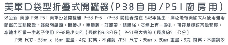 全新 美國 P38 P51 美軍公發開罐器 P-38 P-51 /P-38 開罐器是在1942年誕生，廣泛地被美國大兵使用運用
簡單的支點原理，輕鬆開罐頭。體積小，重量輕，好攜帶，結構強。本體上有一圓孔，可穿傘繩或其他繫繩。
本體也可當一字起子使用 P-38是小支的（長度約3.8公分） P-51是大隻的（長度約5.1公分）
     P38 尺寸：38mm x 16mm 重量：4克 材質：不鏽鋼 /P51 尺寸：38mm x 20mm 重量：9克 材質：不鏽鋼